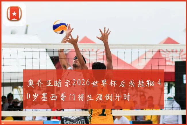 奥乔亚暗示2026世界杯后或挂靴 40岁墨西哥门将生涯倒计时