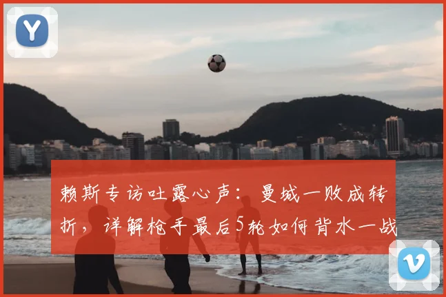 赖斯专访吐露心声：曼城一败成转折，详解枪手最后5轮如何背水一战