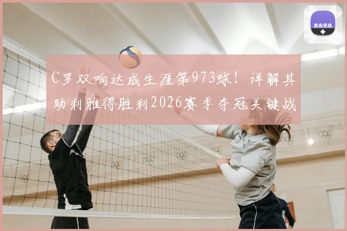 C罗双响达成生涯第973球！详解其助利雅得胜利2026赛季夺冠关键战，获评8.9分背后数据