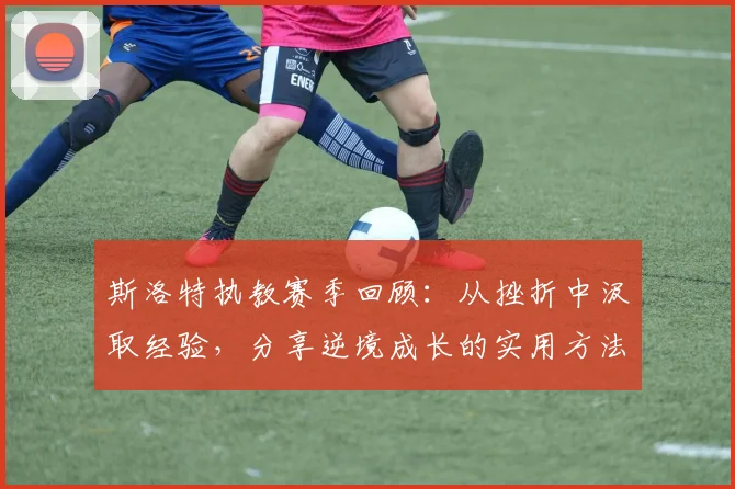 斯洛特执教赛季回顾：从挫折中汲取经验，分享逆境成长的实用方法