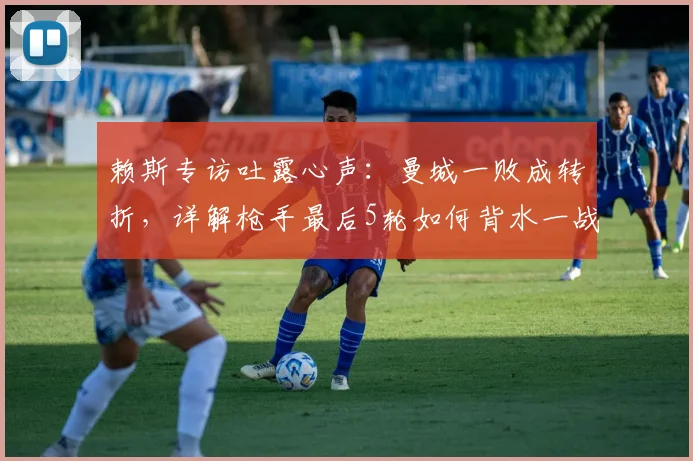 赖斯专访吐露心声：曼城一败成转折，详解枪手最后5轮如何背水一战