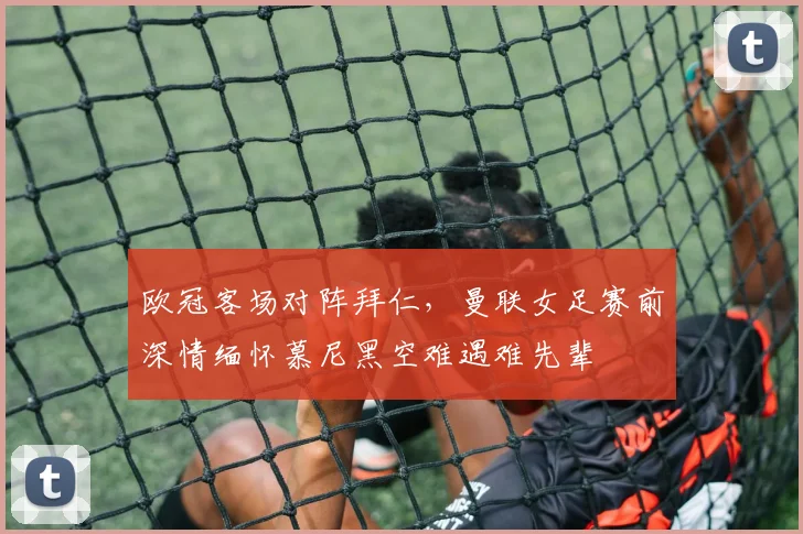 欧冠客场对阵拜仁，曼联女足赛前深情缅怀慕尼黑空难遇难先辈