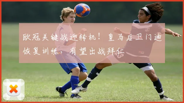 欧冠关键战迎转机！皇马后卫门迪恢复训练，有望出战拜仁