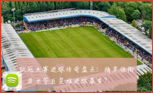欧冠决赛进球传奇盘点：梅罗领衔，劳尔等巨星谁进球最多？