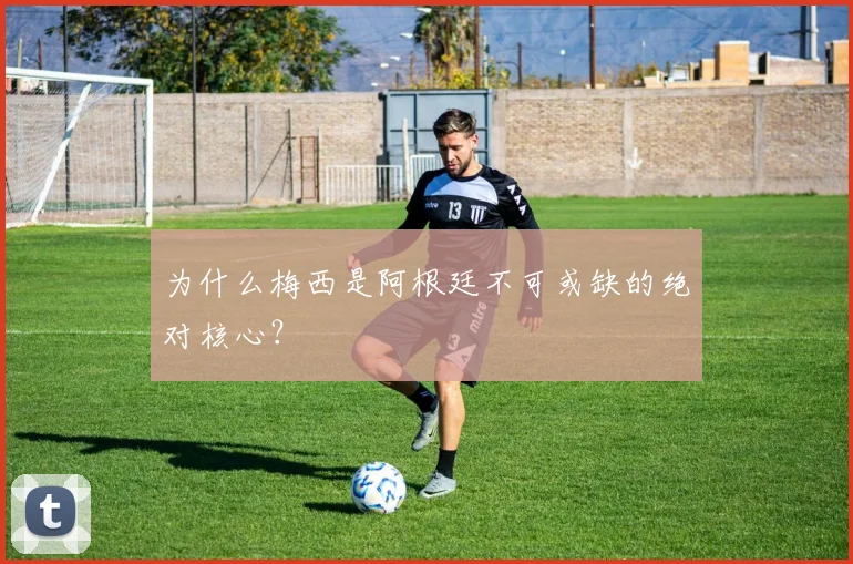 为什么梅西是阿根廷不可或缺的绝对核心？