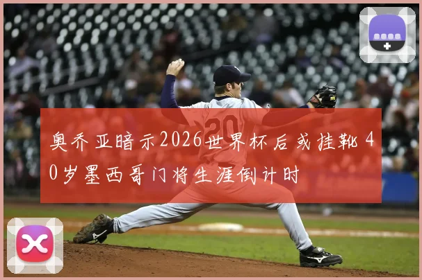 奥乔亚暗示2026世界杯后或挂靴 40岁墨西哥门将生涯倒计时